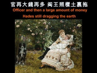 官再大錢再多 阎王照樣土裏拖
Officer and then a large amount of money
     Hades still dragging the earth
 