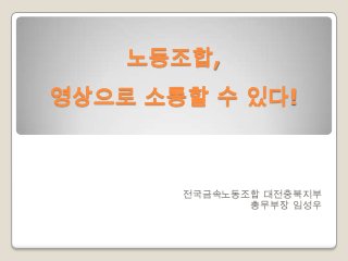 노동조합,
영상으로 소통할 수 있다!

전국금속노동조합 대전충북지부
총무부장 임성우

 