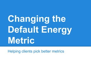 Changing the
Default Energy
Metric
Helping clients pick better metrics
 