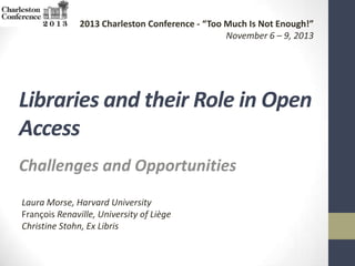2013 Charleston Conference - “Too Much Is Not Enough!”
November 6 – 9, 2013

Libraries and their Role in Open
Access
Challenges and Opportunities
Laura Morse, Harvard University
François Renaville, University of Liège
Christine Stohn, Ex Libris

 