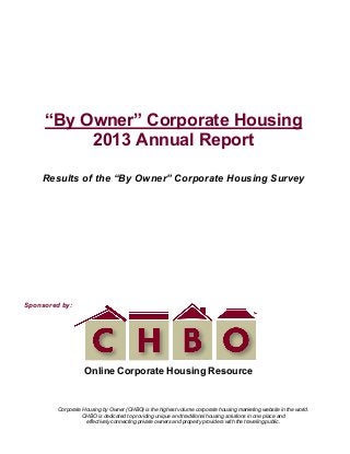 !
!
Corporate Housing by Owner (CHBO) is the highest volume corporate housing marketing website in the world.
CHBO is dedicated to providing unique and traditional housing solutions in one place and
effectively connecting private owners and property providers with the traveling public.
!
“By Owner” Corporate Housing
2013 Annual Report
Results of the “By Owner” Corporate Housing Survey
Sponsored by:
Online Corporate Housing Resource
!
!
 