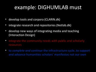 example: DIGHUMLAB must
• develop tools and corpora (CLARIN.dk)
• integrate research and repositories (Netlab.dk)
• develop new ways of integrating media and teaching
(Interaction Design)
• integrate the community needs with public and scholarly
resources
• to complete and continue the infrastructure cycle..to support
and advance humanities scholars’ manifestos not our own
 