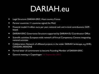 DARIAH.eu
• Legal Structure: DARIAH-ERIC, Host country France
• Partner countries: 11 countries signed the MoU
• Financial model: 4 million euro per year; national cash and in-kind contributions; GDP-
based.
• DARIAH-ERIC Governance Structure supported by DARIAH-EU Coordination Office
• Scientific activities: European-wide network ofVirtual Competency Centres integrating
national activities
• Collaboration: Network of affiliated projects in the wider DARIAH landscape, e.g. EHRI,
CENDARI,ARIADNE
• Formal letter of commitment to become Founding Member of DARIAH-ERIC
• General meeting in Copenhagen 5-6 September 2013
 