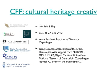 CFP: cultural heritage creative
• deadline: 1 May
• date: 26-27 June 2013
• venue: National Museum of Denmark,
Copenhagen
• grant: European Association of the Digital
Humanities, with support from NeDiMAH,
DIGHUMLAB, Digital Curation Unit Athens,
National Museum of Denmark in Copenhagen,
iSchool (U.Toronto), and many others...
 