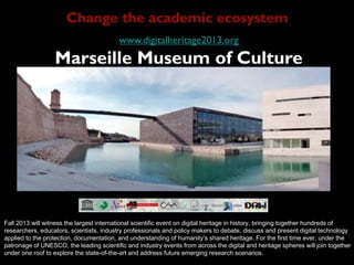 www.digitalheritage2013.org
Marseille Museum of Culture
Fall 2013 will witness the largest international scientific event on digital heritage in history, bringing together hundreds of
researchers, educators, scientists, industry professionals and policy makers to debate, discuss and present digital technology
applied to the protection, documentation, and understanding of humanity’s shared heritage. For the first time ever, under the
patronage of UNESCO, the leading scientific and industry events from across the digital and heritage spheres will join together
under one roof to explore the state-of-the-art and address future emerging research scenarios.
Change the academic ecosystem
 