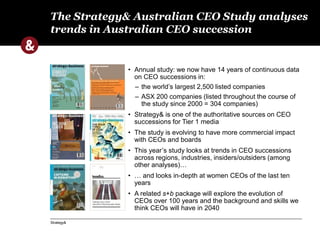 The Strategy& Australian CEO Study analyses 
trends in Australian CEO succession 
Strategy& 
• Annual study: we now have 14 years of continuous data 
on CEO successions in: 
– the world’s largest 2,500 listed companies 
– ASX 200 companies (listed throughout the course of 
the study since 2000 = 304 companies) 
• Strategy& is one of the authoritative sources on CEO 
successions for Tier 1 media 
• The study is evolving to have more commercial impact 
with CEOs and boards 
• This year’s study looks at trends in CEO successions 
across regions, industries, insiders/outsiders (among 
other analyses)… 
• … and looks in-depth at women CEOs of the last ten 
years 
• A related s+b package will explore the evolution of 
CEOs over 100 years and the background and skills we 
think CEOs will have in 2040 
 