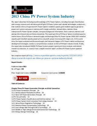 2013 China PV Power System Industry
The report describes the background knowledge of PV Power System, including Concepts Classification
solar energy resource and utilization grid off grid PV Power System and related technologies analysis etc;
then statistics China 23 operators PV Power System installed capacity grid installed capacity grid price
power cost system cost power revenue profit margin and other relevant data, statistics these
enterprises PV Power System samples, company background information, then summary statistics and
analysis the relevant data on these enterprises. The report got China PV Power System installed capacity
market share, China PV Power demand supply and shortage,China PV Power System 2009-2017 installed
capacity grid installed capacity power price cost profit power revenue profit margin, etc. At the same
time, the report analyzed and discussed supply and demand changes in PV Power market and business
development strategies, conduct a comprehensive analysis on China PV Power industry trends. Finally,
the report also introduced 10MW PV Power System project investment return analysis and related
research conclusions. In a word, It was a depth research report on China PV Power System operator
industry.
Get complete report @ http://www.reportsnreports.com/reports/252365-2013-
deep-research-report-on-china-pv-power-system-industry.html.
Report Details:
Published: June 2013
No. of Pages: 159
Price: Single User License: US$2000 Corporate User License: US$4000
Table of Contents:
Chapter Three PV Power Generation Principle and Grid Connection
3.1 PV Power Generation Principle 18
3.1.1 Semiconductor Photoelectric Effect 18
3.1.2 Solar Cell Power Generation Principle 19
3.2 PV Circuit Profile 19
3.3 PV Power System Classification and Grid Connection 21
3.4 PV Power System Grid Connection Technology Analysis 24
3.4.1 Active Power Regulation Technology 24
3.4.2 Reactive Power Compensation Technology 24
3.4.3 Low Voltage Ride Through (LVRT) Technology 25
3.4.4 Middle or High Voltage Direct Grid Connection Technology 26
3.4.5 Energy Storage Technology 26
 