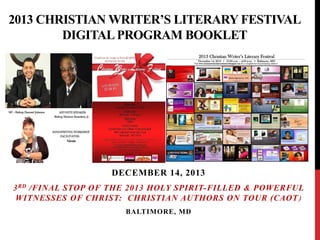 2013 CHRISTIAN WRITER’S LITERARY FESTIVAL
DIGITAL PROGRAM BOOKLET

DECEMBER 14, 2013
3 RD /FINAL STOP OF THE 2013 HOLY SPIRIT-FILLED & POWERFUL
WITNESSES OF CHRIST: CHRISTIAN AUTHORS ON TOUR (CAOT )
BALTIMORE, MD

 