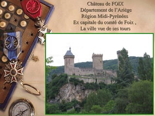 Château de FOIXChâteau de FOIX
Département de l’AriègeDépartement de l’Ariège
Région Midi-PyrénéesRégion Midi-Pyrénées
Ex capitale du comté de Foix ,Ex capitale du comté de Foix ,
La ville vue de ses toursLa ville vue de ses tours
 