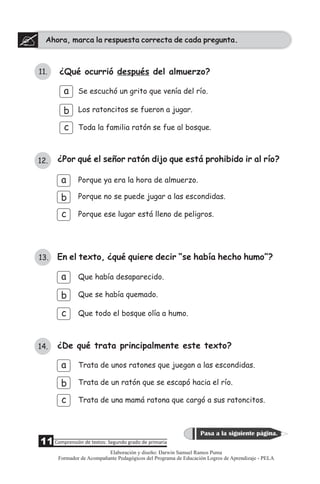 Ahora, marca la respuesta correcta de cada pregunta.
11Comprensión de textos: Segundo grado de primaria
Pasa a la siguiente página.
13. En el texto, ¿qué quiere decir “se había hecho humo”?
b
c
Que se había quemado.
Que todo el bosque olía a humo.
Que había desaparecido.a
12. ¿Por qué el señor ratón dijo que está prohibido ir al río?
b
c
Porque no se puede jugar a las escondidas.
Porque ya era la hora de almuerzo.
Porque ese lugar está lleno de peligros.
a
11. ¿Qué ocurrió después del almuerzo?
b
c
Se escuchó un grito que venía del río.
Toda la familia ratón se fue al bosque.
Los ratoncitos se fueron a jugar.
a
14. ¿De qué trata principalmente este texto?
a
b
c
Trata de unos ratones que juegan a las escondidas.
Trata de un ratón que se escapó hacia el río.
Trata de una mamá ratona que cargó a sus ratoncitos.
Elaboración y diseño: Darwin Samuel Ramos Puma
Formador de Acompañante Pedagógicos del Programa de Educación Logros de Aprendizaje - PELA
 