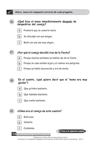 Ahora, marca la respuesta correcta de cada pregunta.
¿Qué hizo el mono inmediatamente después de
despedirse del conejo?
b
a
Se disculpó con sus amigos.
Bailó con una osa muy alegre.
Prometió que no comería tanto.
c
¿Por qué el conejo decidió irse de la fiesta?
a
b
c
Porque muchos animales se habían ido de la fiesta.
Porque su casa estaba lejos y el camino era peligroso.
Porque ya había oscurecido y era de noche.
En el cuento, ¿qué quiere decir que el “mono era muy
glotón”?
a
b
Que gritaba bastante,
Que hablaba bastante.
Que comía bastante.c
16.
17.
18.
¿Cómo era el conejo de este cuento?
b
c Cuidadoso.
Valiente.
Bullicioso.a
19.
13 Comprensión de textos: Segundo grado de primaria
Pasa a la siguiente página.
Elaboración y diseño: Darwin Samuel Ramos Puma
Formador de Acompañante Pedagógicos del Programa de Educación Logros de Aprendizaje - PELA
 