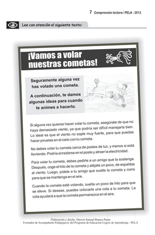 Lee con atención el siguiente texto:
¡Vamos a volar
snuestra cometas!
Seguramente alguna vez
has volado una cometa.
i aA continuac ón, te d mos
l n s oa gu a ideas para cuand
te animes a hacerlo.
Si alguna vez quieres hac r vo r tu cometa, asegúrate de ue no
e la q
ha a de asia o viento, a qu po ría ser ifícil m ne rla b n.
y m d y e d d a ja ie
Lo id al es q e el viento no ople muy fue e, pa ue puedas
e u s rt ra q
hac r iruetas en e cielo con tu c met .
e p l o a
o eb s volar u cometa ce a de postes d luz, y men s s est
N d e t rc e o i á
ovie do P dría enredarse en l oste y a raer la electricid d.
ll n . o e p t a
Para volar tu cometa, d be pedirle a un amigo que la sost ng .
e s e a
D spués, c ge el hilo de la com ta alé te n poco de espaldas
e o e y ja u ,
a vie to. Luego pídele a u amigo que s elte la com ta y corre
l n , t u e
p ra qu e man enga en el aire.a e s t
Cu nd a cometa esté volan o, suelta un p co de hilo pa ue
a o l d o ra q
se elev . S des as, puedes colo arle una cola a u cometa La
e i e c t .
col yudará a que la cometa permanezca en e aire.
a a
l
7 Comprensión lectora / PELA - 2013
Elaboración y diseño: Darwin Samuel Ramos Puma
Formador de Acompañante Pedagógicos del Programa de Educación Logros de Aprendizaje - PELA
 