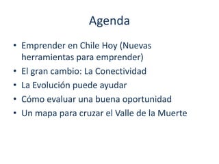Agenda
• Emprender en Chile Hoy (Nuevas
herramientas para emprender)
• El gran cambio: La Conectividad
• La Evolución puede ayudar
• Cómo evaluar una buena oportunidad
• Un mapa para cruzar el Valle de la Muerte

 