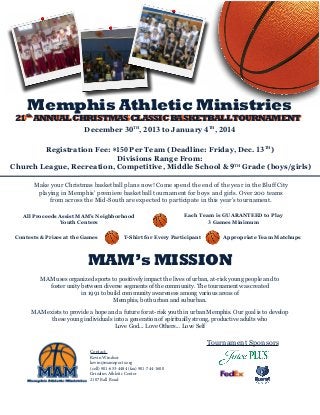Memphis Athletic Ministries

21th ANNUAL CHRISTMAS CLASSIC BASKETBALLTOURNAMENT
20th ANNUAL CHRISTMAS CLASSIC BASKETBALLTOURNAMENT
December 30TH, 2013 to January 4TH, 2014

Registration Fee: $150 Per Team (Deadline: Friday, Dec. 13TH)
Divisions Range From:
Church League, Recreation, Competitive, Middle School & 9TH Grade (boys/girls)
Make your Christmas basketball plans now! Come spend the end of the year in the Bluff City
playing in Memphis’ premiere basketball tournament for boys and girls. Over 200 teams
from across the Mid-South are expected to participate in this year’s tournament.
All Proceeds Assist MAM’s Neighborhood
Youth Centers
Contests & Prizes at the Games

Each Team is GUARANTEED to Play
3 Games Minimum

T-Shirt for Every Participant

Appropriate Team Matchups

MAM’s MISSION
MAM uses organized sports to positively impact the lives of urban, at-risk young people and to
foster unity between diverse segments of the community. The tournament was created
in 1991 to build community awareness among various areas of
Memphis, both urban and suburban.
MAM exists to provide a hope and a future for at-risk youth in urban Memphis. Our goal is to develop
these young individuals into a generation of spiritually strong, productive adults who
Love God... Love Others... Love Self

Tournament Sponsors
Contact:
Kevin Windsor
kevin@mamsports.org
(cell) 901-653-4484 (fax) 901-744-1600
Grizzlies Athletic Center
2107 Ball Road

 