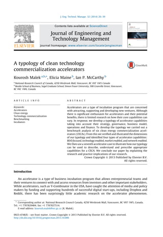 A typology of clean technology
commercialization accelerators
Kourosh Malek a,b,
*, Elicia Maine b
, Ian P. McCarthy b
a
National Research Council of Canada, 4250 Wesbrook Mall, Vancouver, BC V6T 1W5 Canada
b
Beedie School of Business, Segal Graduate School, Simon Fraser University, 500 Granville Street, Vancouver,
BC V6C 1W6, Canada
Introduction
An accelerator is a type of business incubation program that allows entrepreneurial teams and
their ventures to connect with and access resources from investors and other important stakeholders.
While accelerators, such as Y-Combinator in the USA, have caught the attention of media and policy
makers by funding and supporting hundreds of successful digital start-ups, including Dropbox and
Reddit, there has been surprisingly little academic research on the accelerator phenomenon.
J. Eng. Technol. Manage. 32 (2014) 26–39
A R T I C L E I N F O
Keywords:
Accelerators
Clean energy
Technology commercialization
Benchmarking
Incubators
A B S T R A C T
Accelerators are a type of incubation program that are concerned
with attracting, supporting and developing new ventures. Although
there is signiﬁcant enthusiasm for accelerators and their potential
beneﬁts, there is limited research on how their core capabilities can
vary. In response, we develop a typology of accelerator capabilities
taking into account their strategy, governance, business model,
operations and ﬁnance. To develop the typology we carried out a
benchmark analysis of six clean energy commercialization accel-
erators (CECAs). From this we veriﬁed and illustrated the dimensions
of our typology and identiﬁed four types of accelerator capabilities:
R&D focused, technology enabled, marketenabled, and network enabled.
We then use a seventh accelerator case to illustrate how our typology
can be used to describe, understand and prescribe appropriate
capabilities for a CECA. We conclude our paper by explaining the
research and practice implications of our research.
Crown Copyright ß 2013 Published by Elsevier B.V.
All rights reserved.
* Corresponding author at: National Research Council Canada, 4250 Wesbrook Mall, Vancouver, BC V6T 1W5, Canada.
Tel.: +1 7787829484; fax: +1 7787827514.
E-mail address: kourosh.malek@nrc.gc.ca (K. Malek).
Contents lists available at ScienceDirect
Journal of Engineering and
Technology Management
journal homepage: www.elsevier.com/locate/jengtecman
0923-4748/$ – see front matter. Crown Copyright ß 2013 Published by Elsevier B.V. All rights reserved.
http://dx.doi.org/10.1016/j.jengtecman.2013.10.006
 