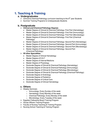 16 
1. Teaching & Training 
a. Undergraduates 
 Clinical & Chemical Pathology curriculum teaching to the 6th year Students 
 Summer Training Programs to Undergraduate Students 
b. Postgraduate 
 Clinical and Chemical Pathology Degrees 
 Master Degree of Clinical & Chemical Pathology- First Part (Hematology) 
 Master Degree of Clinical & Chemical Pathology- First Part (Immunology) 
 Master Degree of Clinical & Chemical Pathology- First Part (Microbiology) 
 Master Degree of Clinical & Chemical Pathology- First Part (Chemical Pathology) 
 Master Degree of Clinical & Chemical Pathology- Second Part (Hematology) 
 Master Degree of Clinical & Chemical Pathology- Second Part (Immunology) 
 Master Degree of Clinical & Chemical Pathology- Second Part (Microbiology) 
 Master Degree of Clinical & Chemical Pathology- Second Part 
(Chemical Pathology) 
 Of other Specialities 
 Master Degree of Clinical Hematology 
 Master Degree of E.N.T 
 Master Degree of Internal Medicine 
 Master Degree of Physiology 
 Doctorate Degree of Clinical & Chemical Pathology (Hematology) 
 Doctorate Degree of Clinical & Chemical Pathology (Immunology) 
 Doctorate Degree of Clinical & Chemical Pathology (Microbiology) 
 Doctorate Degree of Clinical & Chemical Pathology (Chemical Pathology) 
 Doctorate Degree of Andrology 
 Doctorate Degree of Pediatrics 
 Doctorate Degree of Critical Care 
 Doctorate Degree of Clinical Hematology 
c. Others 
 Weekly Seminars 
o Immunology: Every Sunday of the week 
o Hematology: Every Monday of the week 
o Chemical Pathology: Every Monday of the week 
o Microbiology: Every Tuesday of the week 
 Egyptian Fellowship Board Training Program 
 House Officers Training Program 
 Faculty of Nursing Teaching & Training Program 
 Nursing School Teaching & Training Program 
 