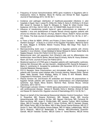 26 
 Frequency of human hemochromatosis (HFE) gene mutations in Egyptians with b- thalassemia. Doha A. Mokhtar, Mona M. Hamdy and Ahmed M. Badr. Egyptian Journal of Haematology 2013, Vol 38, No 1. 
 Incidence and pathogen distribution of healthcare-associated infections in pilot hospitals in Egypt. See I, Lessa FC, ElAta OA, Hafez S, Samy K, El-Kholy A, El Anani MG, Ismail G, Kandeel A, Galal R, Ellingson K, Talaat M. Infect Control Hosp Epidemiol. 2013 Dec; 34(12):1281-8. doi: 10.1086/673985. Epub 2013 Oct 30. 
 Influence of transforming growth factor-b1 gene polymorphism on clearance of hepatitis c virus and development of hepatic fibrosis among egyption patients with chronic hcv infection. Ela. Mervat, A.N.Aya, Abdel H. Hanan, Abdel H. Hanan and Abd Fl f. Walaa. The Arab Journal of Laboratory Medicine May 2013 Vol. 39, No. 2: 427 – 435.  Is There a Role for MDR1, EPHX1 and Protein Z Gene Variants in Modulation of Warfarin Dosage? A Study on a Cohort of the Egyptian Population. Marianne Samir M. Issac, Maggie S. El-Nahid, Marian Youssry Wissa. Mol Diagn Ther. Epub 3 October 2013. 
 Mannose-binding lectin exon 1 polymorphisms in Egyptian patients with chronic hepatitis C virus infection. Amaal Abdelaal & Nehad Mossad & Hanan Abdel Hafez & Naglaa Elsayed. Comp Clin Pathol Vol 22 No 4 July 2013 
 Mesenchymal stem cell separation from Wharton’s jelly and its differentiation into keratinocytes, Irene Ellia M. Bishai, Mervat Saad El Ansary, Noha M. Hosny Shaheen, Reem Jan Farid. Journal of Comp Clin Pathol (2013). 
 Mutational spectrum of CTNS gene in Egyptian patients with nephropathic cystinosis, Soliman NA, Elmonem MA, van den Heuvel L, Abdelhamid RH, Gamal M, Bongaers I, Marie S, Levtchenko E. Accepted for publication (5th December 2013) at Journal of Inherited Metabolic Disease reports. 
 P2Y12 Receptor Gene Polymorphism and Anti-platelet effect of Clopidogrel in patients with Coronary artery disease after Coronary stenting, Naguib Zoheir, Samah Saleh, Nelly Abulata, Doaa Khafagy, Mehry El Sobky & Amr Mostafa. Blood, Coagulation & Fibrinolysis, June 2013 (IF: 1.4) 
 Plasma Annexin A5, anti-Annexin A5 antibodies and Annexin A5 polymorphism in Egyptian female patients with systemic lupus erythematosus and antiphospholipid syndrome. Aya Nasef, Mona Ibrahim, Nermine Riad, Somaia Mousa. Clinical Laboratory. 2013.130112. 
 Plasminogen activator inhibitor-1 4G/5G gene polymorphism in hemodialysis patients with cardiovascular disease. Baheia H. Mostafa, Doha A. Mokhtar, Ahmed M. Badr and Nasser M. Gamal el Din. Egyptian Journal of Haematology 2013, Vol 38, No 1. 
 Report on behalf of the International Nosocomial Infection Control Consortium. Victor D. Rosenthal, MD; Rosana Richtmann, MD; Sanjeev Singh, MD; Anucha Apisarnthanarak, MD; Andrzej Ku¨bler, MD; Nguyen Viet-Hung, MD; Fernando M. Ramı´rez-Wong, MD; Jorge H. Portillo-Gallo, MD; Jessica Toscani, MD;9 Achilleas Gikas, MD;10 Lourdes Duen˜as, MD;11 Amani El-Kholy, MD;12 Sameeh Ghazal, MD;13Dale Fisher, MD;14 Zan Mitrev, MD;15 May Osman Gamar-Elanbya, MD;16,17 Souha S. Kanj, MD;18Yolanda Arreza-Galapia, MD;19 Hakan Leblebicioglu, MD;20 Sonˇa Hlinkova´, MD;21,22 Badaruddin A. Memon, MD;23Humberto Guanche- Garcell, MD;24 Vaidotas Gurskis, MD;25 Carlos A´ lvarez-Moreno, MD;26 Amina  