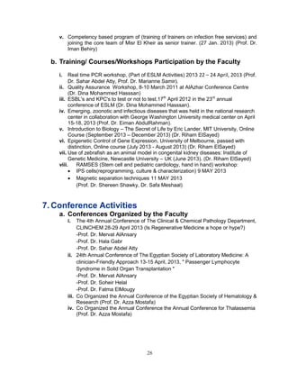 28 
v. Competency based program of (training of trainers on infection free services) and joining the core team of Misr El Kheir as senior trainer. (27 Jan. 2013) (Prof. Dr. Iman Behiry) 
b. Training/ Courses/Workshops Participation by the Faculty 
i. Real time PCR workshop, (Part of ESLM Activities) 2013 22 – 24 April, 2013 (Prof. Dr. Sahar Abdel Atty, Prof. Dr. Marianne Samir). 
ii. Quality Assurance Workshop, 8-10 March 2011 at AlAzhar Conference Centre (Dr. Dina Mohammed Hasssan) 
iii. ESBL's and KPC's to test or not to test.17th April 2012 in the 23rd annual conference of ESLM (Dr. Dina Mohammed Hasssan). 
iv. Emerging, zoonotic and infectious diseases that was held in the national research center in collaboration with George Washington University medical center on April 15-18, 2013 (Prof. Dr. Eiman AbdulRahman). 
v. Introduction to Biology – The Secret of Life by Eric Lander, MIT University, Online Course (September 2013 – December 2013) (Dr. Riham ElSayed) 
vi. Epigenetic Control of Gene Expression, University of Melbourne, passed with distinction, Online course (July 2013 - August 2013) (Dr. Riham ElSayed) 
vii. Use of zebrafish as an animal model in congenital kidney diseases: Institute of Genetic Medicine, Newcastle University – UK (June 2013). (Dr. Riham ElSayed) 
viii. RAMSES (Stem cell and pediatric cardiology, hand in hand) workshop: 
 IPS cells(reprogramming, culture & characterization) 9 MAY 2013 
 Magnetic separation techniques 11 MAY 2013 
(Prof. Dr. Shereen Shawky, Dr. Safa Meshaal) 
7. Conference Activities 
a. Conferences Organized by the Faculty 
i. The 4th Annual Conference of The Clinical & Chemical Pathology Department, CLINCHEM 28-29 April 2013 (Is Regenerative Medicine a hope or hype?) 
-Prof. Dr. Mervat AlAnsary 
-Prof. Dr. Hala Gabr 
-Prof. Dr. Sahar Abdel Atty 
ii. 24th Annual Conference of The Egyptian Society of Laboratory Medicine: A clinician-Friendly Approach 13-15 April, 2013, " Passenger Lymphocyte Syndrome in Solid Organ Transplantation " 
-Prof. Dr. Mervat AlAnsary 
-Prof. Dr. Soheir Helal 
-Prof. Dr. Fatma ElMougy 
iii. Co Organized the Annual Conference of the Egyptian Society of Hematology & Research (Prof. Dr. Azza Mostafa) 
iv. Co Organized the Annual Conference the Annual Conference for Thalassemia (Prof. Dr. Azza Mostafa) 
 