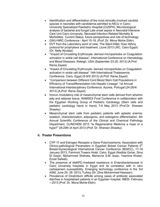 30 
 Identification and differentiation of the most clinically involved candida species in neonates with candidemia admitted to NICU in Cairo- University Specialized Paediatric Hospital (CUSPH), Microbiological analysis of bacterial and fungal Late onset sepsis in Neonatal Intensive Care Unit Cairo University, Neonatal Infection-Related Mortality & Morbidities Current Status, future perspectives and role of technology 
 GWU-NRC Conference - April 15-18, (Prof. Dr. Mona Mohie Eldin) 
 DVT from the Laboratory point of view, The Silent Killer; Kasr AlAiny protocol for prophylaxis and treatment, (June 2013 LRC, Cairo Egypt) (Dr. Nelly Abulata) 
 “Impact of Circulating Erythrocyte- derived microparticles on Coagulation activation in sickle cell disease”, International Conference on Hematology and Blood Diseases. Raleigh, USA (September 23-25, 2013) (A.Prof. Rania Zayed) 
 “Impact of Circulating Erythrocyte- derived microparticles on Coagulation activation in sickle cell disease” 14th International Thalassemia Conference. Cairo, Egypt (8-9/5/ 2013) (A.Prof. Rania Zayed) 
 “Comparison between Different Cord Blood Stem Cell Populations in Efficiency of Transdifferentiation into Hepatic Lineage” 1st Annual International Interdisciplinary Conference. Azores, Portugal (24-26/4/ 2013) (A.Prof. Rania Zayed) 
 Immun modulatory role of mesenchymal stem cells derived from wharton jelly and adipose tissue, RAMSES Final Conference in collaboration with the Egyptian Working Group of Pediatric Cardiology (Stem cells and pediatric cardiology Hand in Hand) 7-9 May 2013 (Prof.Dr. Shereen Shawky) 
 Mesenchymal stem cells from pediatric patients with aplastic anemia: isolation, characterization, adipogenic, and osteogenic differentiation, 4th Annual Scientific Conference of the Clinical and Chemical Pathology Department, CLINCHEM 2013 “Is Regenerative Medicine a hope or a hype?” 28-29th of April 2013 (Prof. Dr. Shereen Shawky) 
ii. Poster Presentions 
 CYP 17 and Estrogen Receptor α Gene Polymorphisms: Association with Clinico-pathological Parameters in Egyptian Breast Cancer Patients 5th Breast-Gynecological International Cancer Conference (BGICC), 17-18 January 2013, Fairmont Towers Hotel, Cairo, Egypt (Nadida Gohar, Dina El Gayar, Mohammed Shehata, Marianne S.M. Issac, Yasmine Khater, Ezzat Safwat). 
 The presence of blaKPC-mediated resistance in Enterobacteriaceae in Cairo University hospitals in Egypt and its correlation with in vitro carbapenem susceptibility. Emerging technology conference in the 3rd ASM, June 25- 28 -2013, Turkey (Dr. Dina Mohammed Hasssan) 
 Prevalence of Clostridium difficile among cases of antibiotic associated diarrhea in hospitalized patients in an Egyptian hospital. IMED- February – 2013 (Prof. Dr. Mona Mohie Eldin) 
 