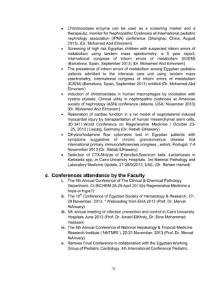 31 
 Chitotriosidase enzyme can be used as a screening marker and a therapeutic, monitor for Nephropathic Cystinosis at International pediatric nephrology association (IPNA) conference (Shanghai, China, August 2013). (Dr. Mohamed Abd Elmonem) 
 Screening of high risk Egyptian children with suspected inborn errors of metabolism using tandem mass spectrometry: a 5 year report, International congress of inborn errors of metabolism (ICIEM) (Barcelona, Spain, September 2013) (Dr. Mohamed Abd Elmonem) 
 The prevalence of inborn errors of metabolism among Egyptian pediatric patients admitted to the intensive care unit using tandem mass spectrometry, International congress of inborn errors of metabolism (ICIEM) (Barcelona, Spain, September 2013) entitled (Dr. Mohamed Abd Elmonem) 
 Induction of chitotriosidase in human macrophages by incubation with cystine crystals: Clinical utility in nephropathic cystinosis at American society of nephrology (ASN) conference (Atlanta, USA, November 2013) (Dr. Mohamed Abd Elmonem) 
 Restoration of cardiac function in a rat model of isoproterenol induced myocardial injury by transplantation of human mesenchymal stem cells, (ID 341) World Conference on Regenerative Medicine | October 23- 25, 2013 | Leipzig, Germany (Dr. Rabab ElHawary) 
 Dihydrorhodamine flow cytometric test in Egyptian patients with symptoms suggestive of chronic granulomatous disease first international primary immunodeficiencies congress , estoril, Portugal, 7-8 Novenmber 2013 (Dr. Rabab ElHawary) 
 Detection of CTX-M-type of Extended-Spectrum beta -Lactamases in Klebsiella spp. in Cairo University Hospitals, 3rd Biennial Pathology and Laboratory Medicine Update, 27-28/9/2013, UAE. (Dr. Reham Hamed) 
c. Conferences attendance by the Faculty 
i. The 4th Annual Conference of The Clinical & Chemical Pathology Department, CLINCHEM 28-29 April 2013(Is Regenerative Medicine a hope or hype?) 
ii. The 10th Conference of Egyptian Society of Hematology & Research, 27- 28 November, 2013, " Webcasting from EHA 2013 (Prof. Dr. Mervat AlAnsary) 
iii. 5th annual meeting of infection prevention and control in Cairo University Hospitals June 2013 (Prof. Dr. Amani ElKholy, Dr. Dina Mohammed Hasssan) 
iv. The 5th Annual Conference of National Hepatology & Tropical Medicine Research Institute ( NHTMRI ), 20-21 November, 2013 (Prof. Dr. Mervat AlAnsary) 
v. Ramses Final Conference in collaboration with the Egyptian Working Group of Pediatric Cardiology, 4th International Conference Pediatric  