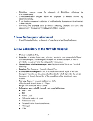 36 
 Biotinidase enzyme assay for diagnosis of Biotinidase deficiency by spectrophotometry. 
 Galactcerebrosidase enzyme assay for diagnosis of Krabbe disease by spectrofluorometry. 
 T cell function assessment, detection of proliferation by flow cytometry in abouelrish children hospital. 
 Introducing the extended panel of immune deficiency (Memory and naive cells assessment by flow cytometry) in abouelrish children hospital. 
5. New Techniques introduced 
 Use of Molecular Biology in diagnosis of viral, bacterial and fungal pathogens 
6. New Laboratory at the New ER Hospital 
 Opened September 2013. 
 Objective: to provide the necessary laboratory service for emergency units in Manial University Hospital, New Emergency Hospital and Women's Hospital. It aims to provide the needed service at the right pace for emergencies. 
 Technical and administrative supervision: Department of Clinical and Chemical Pathology 
 Location: New Emergency Hospital - Ground Floor 
 Characteristics of the place: it has an excellent location as it is part of the New Emergency Hospital and it mediates other hospitals for which it provides the service. Its entrance is through the corridor of the ground floor of the Manial university hospital. 
 Working Hours: 24 hours divided into two shifts: 
• Morning shift: from 8:00 am to 2:00 pm 
• Night shift: from 2:00 pm to 8:00 am 
 Laboratory tests available through emergency lab include: 
 RBCs Count 
 TLC 
 Platelet Count 
 Differential leukocytic count 
 Prothrombin time 
 Activated Partial thromboplastin time. 
 Fibrinogen 
 FDPs  