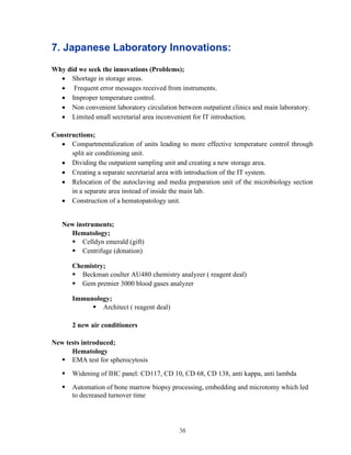 38 
7. Japanese Laboratory Innovations: 
Why did we seek the innovations (Problems); 
 Shortage in storage areas. 
 Frequent error messages received from instruments. 
 Improper temperature control. 
 Non convenient laboratory circulation between outpatient clinics and main laboratory. 
 Limited small secretarial area inconvenient for IT introduction. 
Constructions; 
 Compartmentalization of units leading to more effective temperature control through split air conditioning unit. 
 Dividing the outpatient sampling unit and creating a new storage area. 
 Creating a separate secretarial area with introduction of the IT system. 
 Relocation of the autoclaving and media preparation unit of the microbiology section in a separate area instead of inside the main lab. 
 Construction of a hematopatology unit. 
New instruments; 
Hematology; 
 Celldyn emerald (gift) 
 Centrifuge (donation) 
Chemistry; 
 Beckman coulter AU480 chemistry analyzer ( reagent deal) 
 Gem premier 3000 blood gases analyzer 
Immunology; 
 Architect ( reagent deal) 
2 new air conditioners 
New tests introduced; 
Hematology 
 EMA test for spherocytosis 
 Widening of IHC panel: CD117, CD 10, CD 68, CD 138, anti kappa, anti lambda 
 Automation of bone marrow biopsy processing, embedding and microtomy which led to decreased turnover time 
 