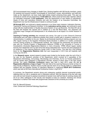 4 
2013 encompassed many changes in Health Care. Working together with 283 faculty members, nearly 52 residents and several hundred Technologists & Technicians, nurses, administrators, and staff who make up the department, we have made rapid strides toward achieving those goals. This year we achieved an overall annual productivity of 5,521,930 tests, which could not have been reached, without our dedicated manpower (1,215 employees). With the appointment of new Heads of Laboratories, Heads of Units and Laboratory Directors and with the creation of an Executive Committee, the Department now has the infrastructure it needs to continue its path. 
All through 2013, we continued a steady expansion in our three major missions; Laboratory Services, Teaching & Training and Research Activities. In the Laboratory service arena, we continued to push ahead with the implementation of Quality Assurance System at our Lab Branches. The New ER Lab at the New ER Hospital has opened and in addition to a new ER Blood Bank. The Japenese Lab underwent major changes and developments in its infrastructure & we expect it to further blossom in 2014. 
Teaching & Training activities also remained very strong. Our goal is to train Clinical & Chemical Pathologists who will make a difference whether they chose a career path in academic medicine or in clinical practice. In addition to the pre– Master & pre-Doctorate teaching & training programs we now offer regular training to the Egyptian Fellowship Board Students in addition to 2 weeks condensed summer training program to undergraduate students. We continued the partnership we formed last year with the Training Program in Regenerative Medicine (TPRM) of the University of Toronto in Canadawhich introduced Regenerative Medicine in Cairo University. TPRM offered regular weekly lectures from September 2013 to April 2014 that will be webcasted from Toronto and were displayed at an auditorium in the Learning Resource Center (LRC) in Kasr Al-Ainy. This was the a first building block for the Regenerative Medicine Unit that was inaugurated in 2013 that will hopefully start running by mid 2014. 
In the Research arena, several research projects were funded by the faculty under the roof of the 2- 5yr plan for the Research activities of the Department, which involved all 4 specialties of the Department (Hematology, Immunology, Microbiology and Chemistry. As for our Faculty publications, over 50 articles were published in international Journals, several of which were in the high impact journals. Our yearly ClinChem Conference legacy was held in April 2013 under the title Is Regenerative Medicine a hope or hype? That was held at the Learning Resource Center at Kasr Al- Ainy Faculty of Medicine. Another source of pride was the work of our Faculty Staff in a collaborative initiative with the Egyptian Society of Laboratory Medicine in organizing ESLM 2013 Conference, which was held at the Cairo International Conference Center in April 2013. 
In summary, the Department remains strong and undergoing carefully planned incremental growth, reflecting both our role in academia and in Laboratory service. With the opening of the the new Labs and units we look forward to gradual recruitment of several more staff and also to working closely with all of our other colleagues in the Faculty and Hospital to build our research, teaching and clinical enterprise in a fashion that melds with programmatic directions of the University as a whole. 
Prof. Dr. Mervat El-Ansary 
Chair, Clinical and Chemical Pathology Department 
 