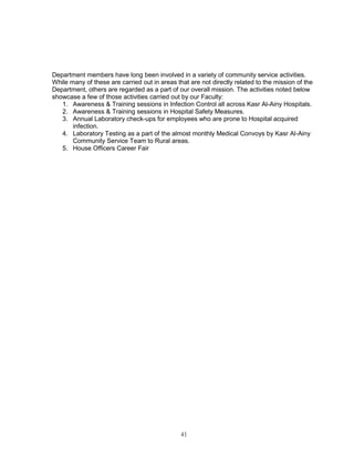 41 
Department members have long been involved in a variety of community service activities. While many of these are carried out in areas that are not directly related to the mission of the Department, others are regarded as a part of our overall mission. The activities noted below showcase a few of those activities carried out by our Faculty: 
1. Awareness & Training sessions in Infection Control all across Kasr Al-Ainy Hospitals. 
2. Awareness & Training sessions in Hospital Safety Measures. 
3. Annual Laboratory check-ups for employees who are prone to Hospital acquired infection. 
4. Laboratory Testing as a part of the almost monthly Medical Convoys by Kasr Al-Ainy Community Service Team to Rural areas. 
5. House Officers Career Fair 
