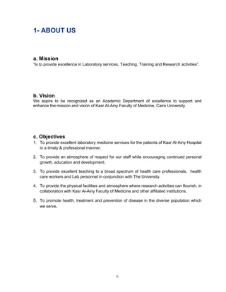 6 
1- ABOUT US 
a. Mission 
“Is to provide excellence in Laboratory services, Teaching, Training and Research activities”. 
b. Vision 
We aspire to be recognized as an Academic Department of excellence to support and enhance the mission and vision of Kasr Al-Ainy Faculty of Medicine, Cairo University. 
c. Objectives 
1. To provide excellent laboratory medicine services for the patients of Kasr Al-Ainy Hospital in a timely & professional manner. 
2. To provide an atmosphere of respect for our staff while encouraging continued personal growth, education and development. 
3. To provide excellent teaching to a broad spectrum of health care professionals, health care workers and Lab personnel in conjunction with The University. 
4. To provide the physical facilities and atmosphere where research activities can flourish, in collaboration with Kasr Al-Ainy Faculty of Medicine and other affiliated institutions. 
5. To promote health, treatment and prevention of disease in the diverse population which we serve. 
 