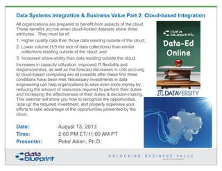 Copyright 2013 by Data Blueprint
Data Systems Integration & Business Value Part 2: Cloud-based Integration
All organizations are prepared to benefit from aspects of the cloud.
These benefits accrue when cloud-hosted datasets share three
attributes. They must be of:
1. Higher quality data than those data residing outside of the cloud;
2. Lower volume (1/5 the size of data collections) than similar
collections residing outside of the cloud; and
3. Increased share-ability than data residing outside the cloud.
Increases in capacity utilization, improved IT flexibility and
responsiveness, as well as the forecast decreases in cost accruing
to cloud-based computing are all possible after these first three
conditions have been met. Necessary investments in data
engineering can help organizations to save even more money by
reducing the amount of resources required to perform their duties
and increasing the effectiveness of their duties & decision-making.
This webinar will show you how to recognize the opportunities,
‘size up’ the required investment, and properly supervise your
efforts to take advantage of the opportunities presented by the
cloud.
Date: August 13, 2013
Time: 2:00 PM ET/11:00 AM PT
Presenter: Peter Aiken, Ph.D.
1
 