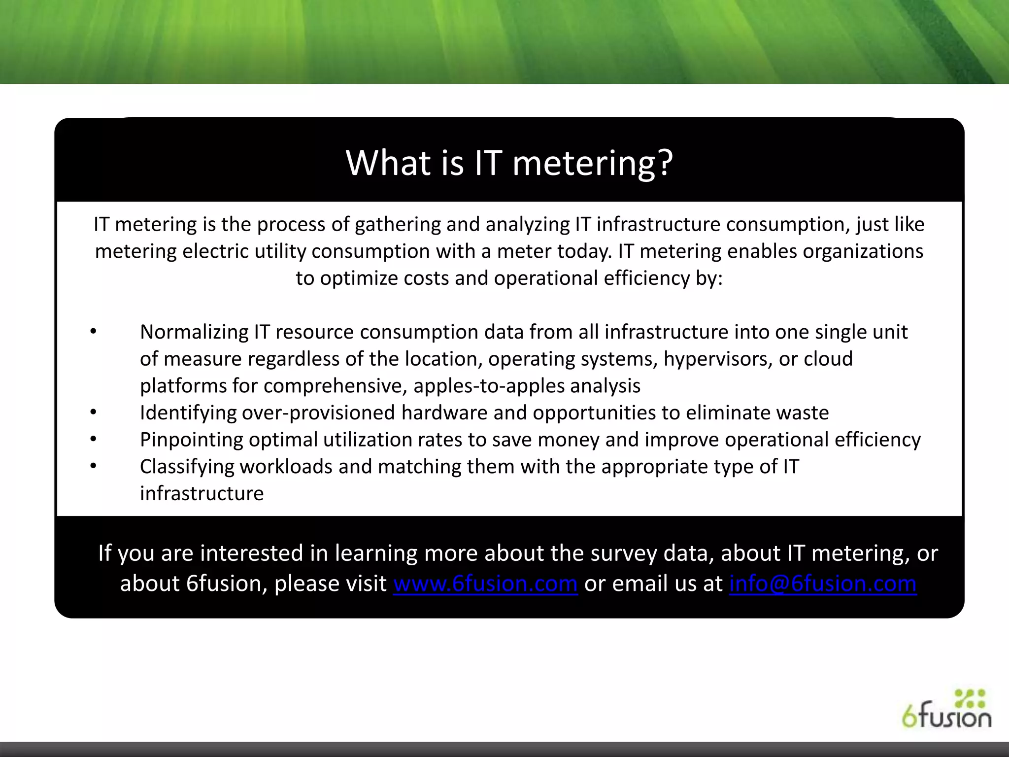What is IT metering?
IT metering is the process of gathering and analyzing IT infrastructure consumption, just like
metering electric utility consumption with a meter today. IT metering enables organizations
                        to optimize costs and operational efficiency by:

•       Normalizing IT resource consumption data from all infrastructure into one single unit
        of measure regardless of the location, operating systems, hypervisors, or cloud
        platforms for comprehensive, apples-to-apples analysis
•       Identifying over-provisioned hardware and opportunities to eliminate waste
•       Pinpointing optimal utilization rates to save money and improve operational efficiency
•       Classifying workloads and matching them with the appropriate type of IT
        infrastructure

    If you are interested in learning more about the survey data, about IT metering, or
       about 6fusion, please visit www.6fusion.com or email us at info@6fusion.com
 