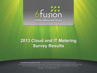 2013 Cloud and IT Metering
         Survey Results


    Confidential unpublished work – This document contains information of a proprietary nature.
All information contained herein shall be kept in confidence and shall be for the original recipient’s use only.
        Any unauthorized reproduction by any other party shall constitute an infringement of copyright.
                                 Copyright 2013 6fusion USA, Inc.
 