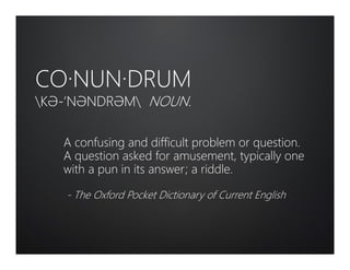 CO·NUN·DRUM
KƏ-‘NƏNDRƏM NOUN.
A confusing and difficult problem or question.
A question asked for amusement, typically one
with a pun in its answer; a riddle.
- The Oxford Pocket Dictionary of Current English
 