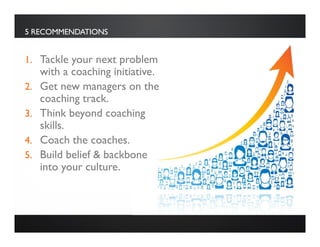 5 RECOMMENDATIONS
1. Tackle your next problem
with a coaching initiative.
2. Get new managers on the
coaching track.
3. Think beyond coaching
skills.
4. Coach the coaches.
5. Build belief & backbone
into your culture.
 