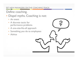 SET NEW MANAGERS ONTHE COACHINGTRACK
Define coaching.
• Dispel myths. Coaching is not:
• An event
• A discrete tactic for
performance problems
• A one-size-fits-all approach
• Something you do to employees
• Advice
 