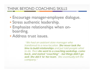 THINK BEYOND COACHING SKILLS
• Encourage manager-employee dialogue.
• Stress authentic leadership.
• Emphasize relationships when on-
boarding.
• Address trust issues.
“We had an assistant store manager who
transferred to a new location. She never took the
time to build relationships and just told people what
to do. Then she went to a coaching workshop, came
back, and started “coaching” – but things didn’t go
well. She did it ‘to’ her team. She eventually left the
company.”
 