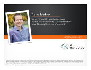 gpstrategies.com
Fraser Marlow
Fraser.marlow@gpstrategies.com
Twitter: @BlessingWhite / @frasermarlow
www.BlessingWhite.com/research
© 2013 GP Strategies Corporation. All rights reserved. GP Strategies, GP Strategies and logo design, BlessingWhite, Rovsing Dynamics, Asentus, Information Horizons, PMC, Sandy, Bath Consultancy Group,
Academy of Training, Martonhouse, Via Training, Beneast Training, Ultra, RWD, Communication Consulting, Option Six, Milsom, Clutterbuck Associates, PerformTech, Future Perfect, Smallpeice Enterprises,
Prospero Learning Solutions, Lorien Engineering Solutions, GPiLEARN, GPCALCS, GPSteam, EtaPRO, and VirtualPlant are trademarks or registered trademarks of GP Strategies Corporation in the U.S. and
other countries. All other trademarks are trademarks or registered trademarks of their respective owners.
Proprietary to GP Strategies Corporation
 