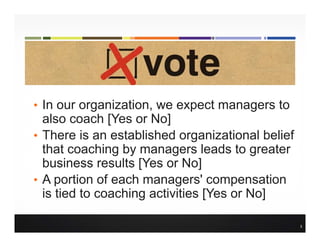 • In our organization, we expect managers to
also coach [Yes or No]
• There is an established organizational belief
that coaching by managers leads to greater
business results [Yes or No]
• A portion of each managers' compensation
is tied to coaching activities [Yes or No]
5
 