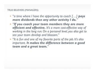 TRUE BELIEVERS (MANAGERS)
• “a time where I have the opportunity to coach […] pays
more dividends then any other activity I do.”
• “If you coach your team members they are more
efficient and effective. It’s a more cost-effective way of
working in the long run. On a personal level, you also get to
see your team develop and blossom.”
• “It is fun and one of my favorite parts of the job. It’s also
important. It makes the difference between a good
team and a great team.”
 