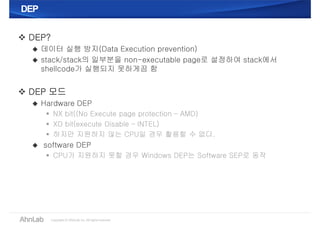 DEPDEP
 DEP?
 데이터 실행 방지(Data Execution prevention)
 stack/stack의 일부분을 non-executable page로 설정하여 stack에서
shellcode가 실행되지 못하게끔 함
 DEP 모드
 Hardware DEP
 NX bit((No Execute page protection – AMD)
 XD bit(execute Disable – INTEL)
 하지만 지원하지 않는 CPU일 경우 활용할 수 없다.
 software DEP
 CPU가 지원하지 못할 경우 Windows DEP는 Software SEP로 동작
 