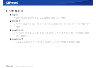 DEP(cont)DEP(cont)
 DEP 설정 값
 OptIn
 일부 시스템 바이너리와 프로그램에 대해 DEP 적용
 OptOut
 DEP가 적용되지 않는 특정 프로그램 목록에 있는 것 외에 모든 프로그램 DEP
적용
 AlwaysOn
 DEP제외 목록을 사용할 수 없으며 DEP 시스템 호환성 수정 프로그램이 적용
되지 않는다.
 AlwaysOff
 Hardware DEP지원 관계 없이 DEP가 시스템 전체를 보호하지 않음
 