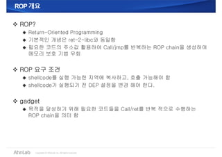 ROP개요ROP개요
 ROP?
 Return-Oriented Programming
 기본적인 개념은 ret-2-libc와 동일함
 필요한 코드의 주소값 활용하여 Call/jmp를 반복하는 ROP chain을 생성하여
메모리 보호 기법 우회
 ROP 요구 조건
 shellcode를 실행 가능한 지역에 복사하고, 호출 가능해야 함
 shellcode가 실행되기 전 DEP 설정을 변경 해야 한다.
 gadget
 목적을 달성하기 위해 필요한 코드들을 Call/ret를 반복 적으로 수행하는
ROP chain을 의미 함
 