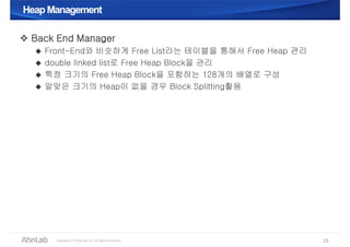 Heap ManagementHeap Management
 Back End Manager
 Front-End와 비슷하게 Free List라는 테이블을 통해서 Free Heap 관리
 double linked list로 Free Heap Block을 관리
 특정 크기의 Free Heap Block을 포함하는 128개의 배열로 구성
 알맞은 크기의 Heap이 없을 경우 Block Splitting활용
23
 