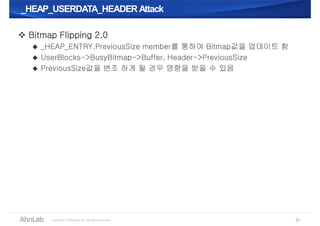 _HEAP_USERDATA_HEADER Attack_HEAP_USERDATA_HEADER Attack
31
 Bitmap Flipping 2.0
 _HEAP_ENTRY.PreviousSize member를 통하여 Bitmap값을 업데이트 함
 UserBlocks->BusyBitmap->Buffer, Header->PreviousSize
 PreviousSize값을 변조 하게 될 경우 영향을 받을 수 있음
 