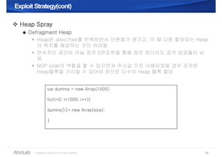 Exploit Strategy(cont)Exploit Strategy(cont)
35
 Heap Spray
 Defragment Heap
 Heap은 alloc/free를 반복하면서 단편화가 생기고, 이 때 다음 할당되는 Heap
의 위치를 예상하는 것이 어려움
 연속적인 공간이 아닐 경우 EIP조작을 통해 점프 하더라도 공격 성공율이 낮
음
 NOP slide의 역할을 할 수 있으면서 주소값 으로 사용되었을 경우 조작된
Heap블록을 가리킬 수 있어야 하므로 다수의 Heap 블록 할당
var dummy = new Array(1000);
for(i=0; i<1000; i++){
dummy[i]= new Array(size);
}
 