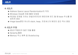 ASLRASLR
 ASLR
 Address Space Layout Randomization의 약자
 Windows Vista에 처음 활용 되었음
 PE파일 포맷을 가지는 파일(이미지)이 메모리에 로드 될 때 base 주소를 랜
덤하게 생성
 Image base뿐만 아니라 stack, heap, 프로세스의 메모리 공간 역시 랜덤
 ASLR 우회
 ASLR 적용되지 않은 모듈 활용
 Spraying 활용
 Memory 주소 예측 및 Bruteforcing
8
 