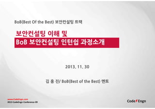 BoB(Best Of the Best) 보안컨설팅 트랙

보안컨설팅 이해 및
BoB 보안컨설팅 인턴쉽 과정소개

2013. 11. 30

김 홍 진/ BoB(Best of the Best) 멘토

www.CodeEngn.com
2013 CodeEngn Conference 09

 
