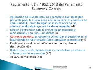  Agilización del levante para los operadores que presenten
por anticipado la información necesaria para los controles de
admisibilidad, teniendo lugar las inspecciones en las
aduanas en donde tenga sus locales el operador (42)
 Medios electrónicos para la presentación moderna y
racionalizada y en tipo simplificada (43)
 Convenio de Kioto: es oportuno centralizar el despacho en el
lugar donde se halle establecido el operador económico (44)
 Establecer a nivel de la Unión normas que regulen la
destrucción (45)
 Reducir numero de recaudaciones y reembolsos posteriores
al levante de las mercancías (47)
 Aduana de vigilancia (48)
oea@hidmocustoms.es
www.hidmocustoms.es 10
 