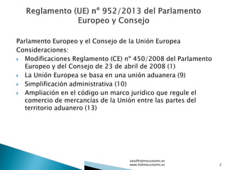 Parlamento Europeo y el Consejo de la Unión Europea
Consideraciones:
 Modificaciones Reglamento (CE) nº 450/2008 del Parlamento
Europeo y del Consejo de 23 de abril de 2008 (1)
 La Unión Europea se basa en una unión aduanera (9)
 Simplificación administrativa (10)
 Ampliación en el código un marco jurídico que regule el
comercio de mercancías de la Unión entre las partes del
territorio aduanero (13)
oea@hidmocustoms.es
www.hidmocustoms.es 2
 